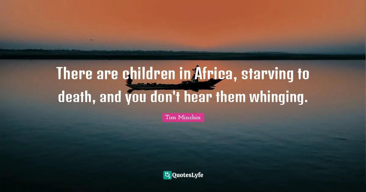There are children in Africa, starving to death, and you don't hear them whinging.