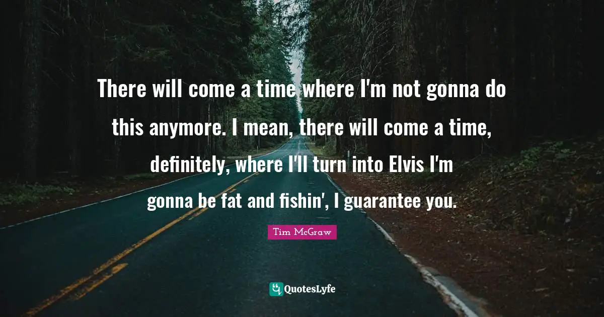 There will come a time where I'm not gonna do this anymore. I mean, there will come a time, definitely, where I'll turn into Elvis I'm gonna be fat and fishin', I guarantee you.