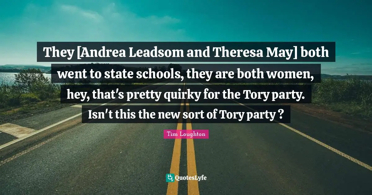 They [Andrea Leadsom and Theresa May] both went to state schools, they are both women, hey, that's pretty quirky for the Tory party. Isn't this the new sort of Tory party ?
