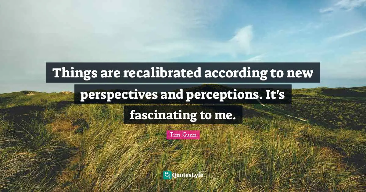 Things are recalibrated according to new perspectives and perceptions. It's fascinating to me.