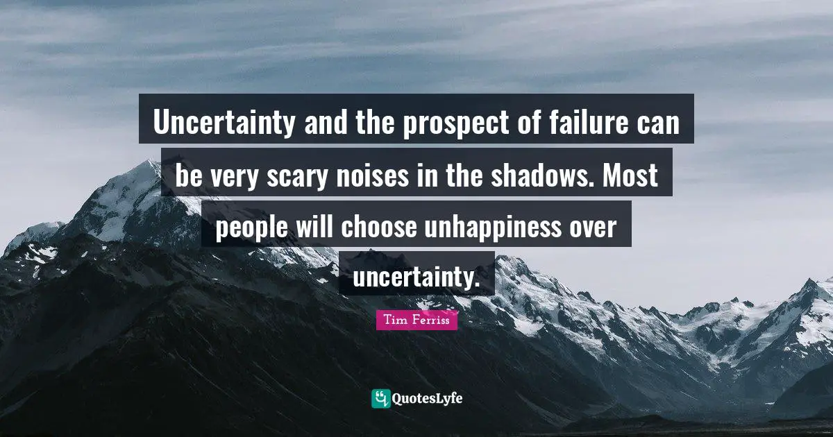 Tim Ferriss Quotes: "Uncertainty and the prospect of failure can be very scary noises in the shadows. Most people will choose unhappiness over uncertainty."