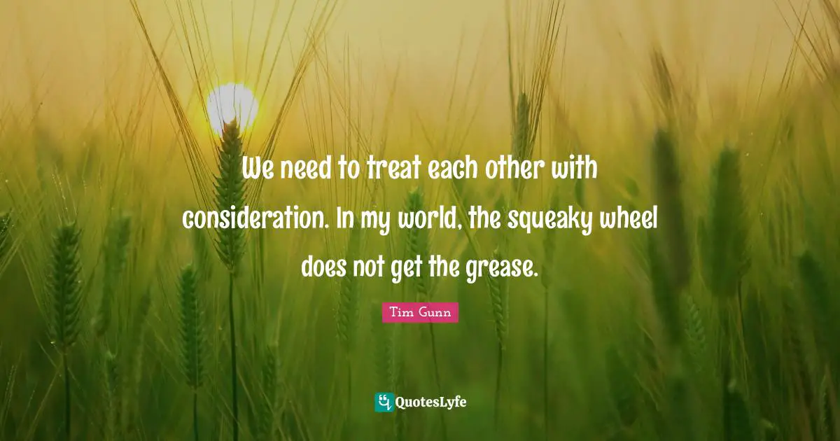 We need to treat each other with consideration. In my world, the squeaky wheel does not get the grease.