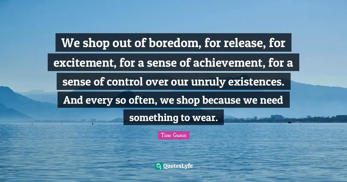 We shop out of boredom, for release, for excitement, for a sense of achievement, for a sense of control over our unruly existences. And every so often, we shop because we need something to wear.