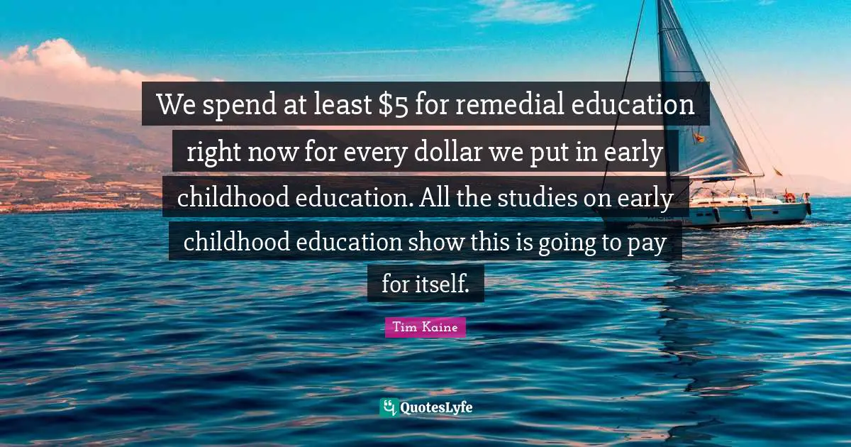 We spend at least $5 for remedial education right now for every dollar we put in early childhood education. All the studies on early childhood education show this is going to pay for itself.
