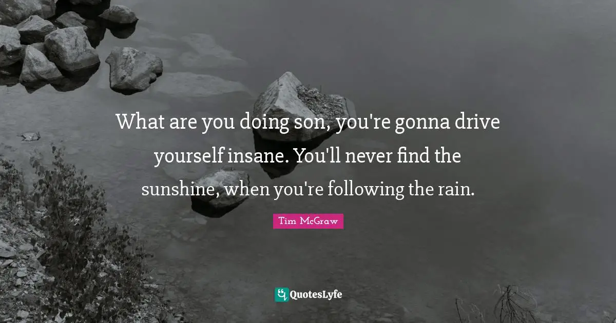 What are you doing son, you're gonna drive yourself insane. You'll never find the sunshine, when you're following the rain.