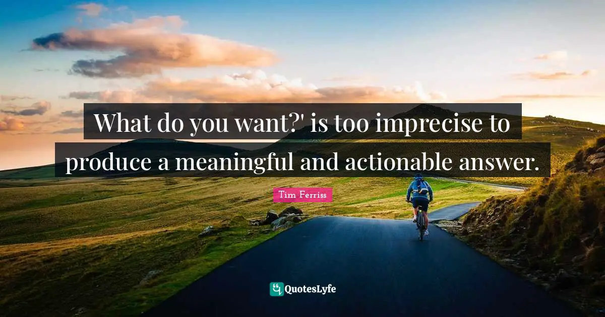 What do you want?' is too imprecise to produce a meaningful and actionable answer.