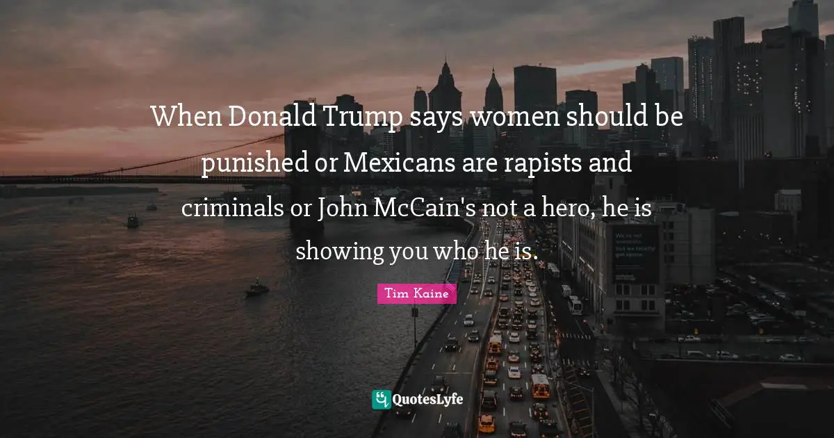 When Donald Trump says women should be punished or Mexicans are rapists and criminals or John McCain's not a hero, he is showing you who he is.