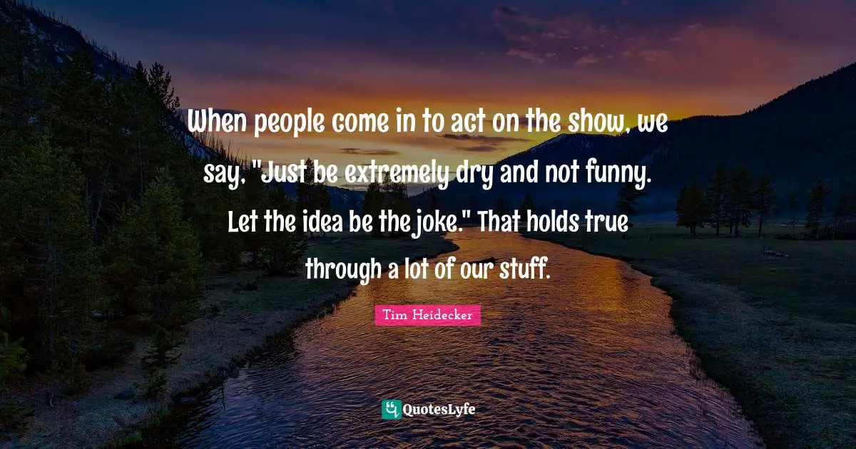 When people come in to act on the show, we say, "Just be extremely dry and not funny. Let the idea be the joke." That holds true through a lot of our stuff.