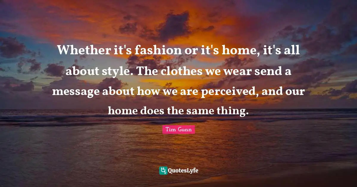 Whether it's fashion or it's home, it's all about style. The clothes we wear send a message about how we are perceived, and our home does the same thing.