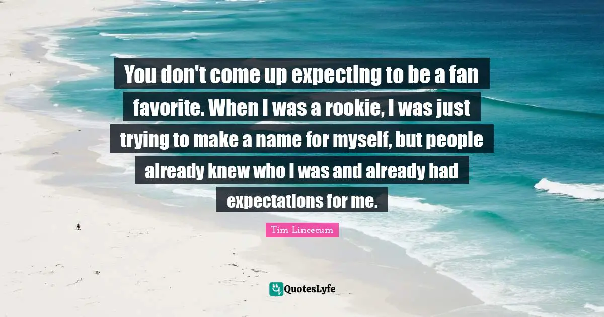 Tim Lincecum Quotes: "You don't come up expecting to be a fan favorite. When I was a rookie, I was just trying to make a name for myself, but people already knew who I was and already had expectations for me."