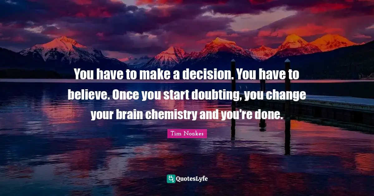 You have to make a decision. You have to believe. Once you start doubting, you change your brain chemistry and you're done.