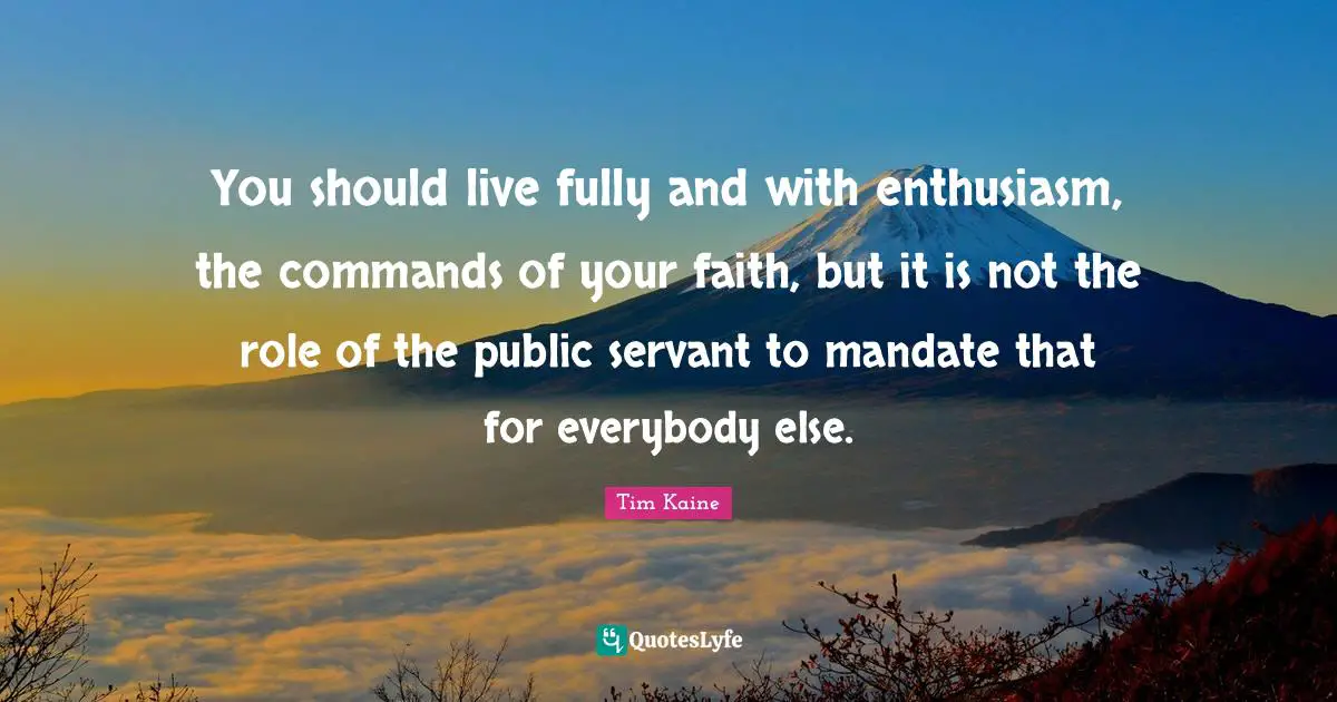 You should live fully and with enthusiasm, the commands of your faith, but it is not the role of the public servant to mandate that for everybody else.