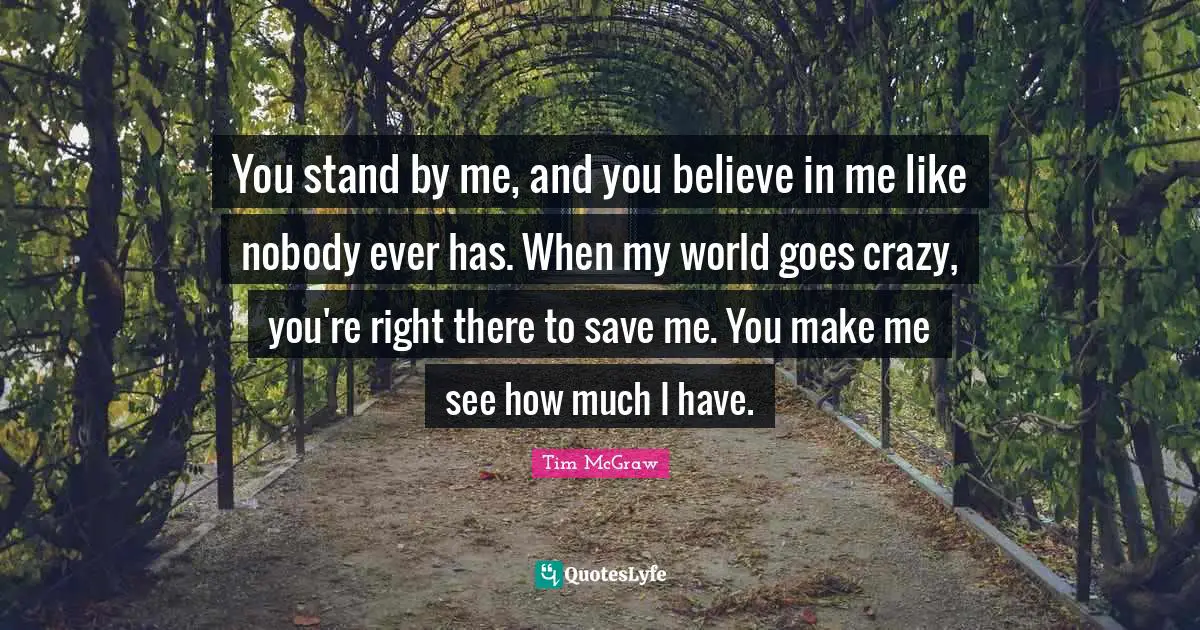 You stand by me, and you believe in me like nobody ever has. When my world goes crazy, you're right there to save me. You make me see how much I have.