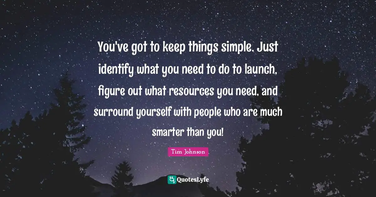 You've got to keep things simple. Just identify what you need to do to launch, figure out what resources you need, and surround yourself with people who are much smarter than you!