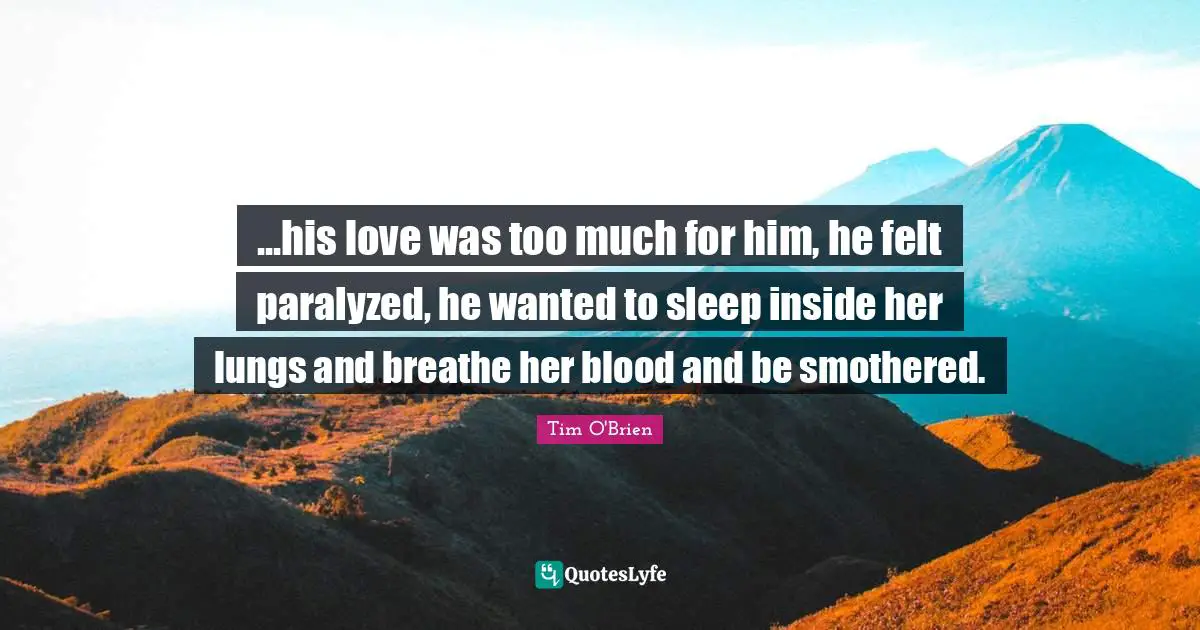 ...his love was too much for him, he felt paralyzed, he wanted to sleep inside her lungs and breathe her blood and be smothered.