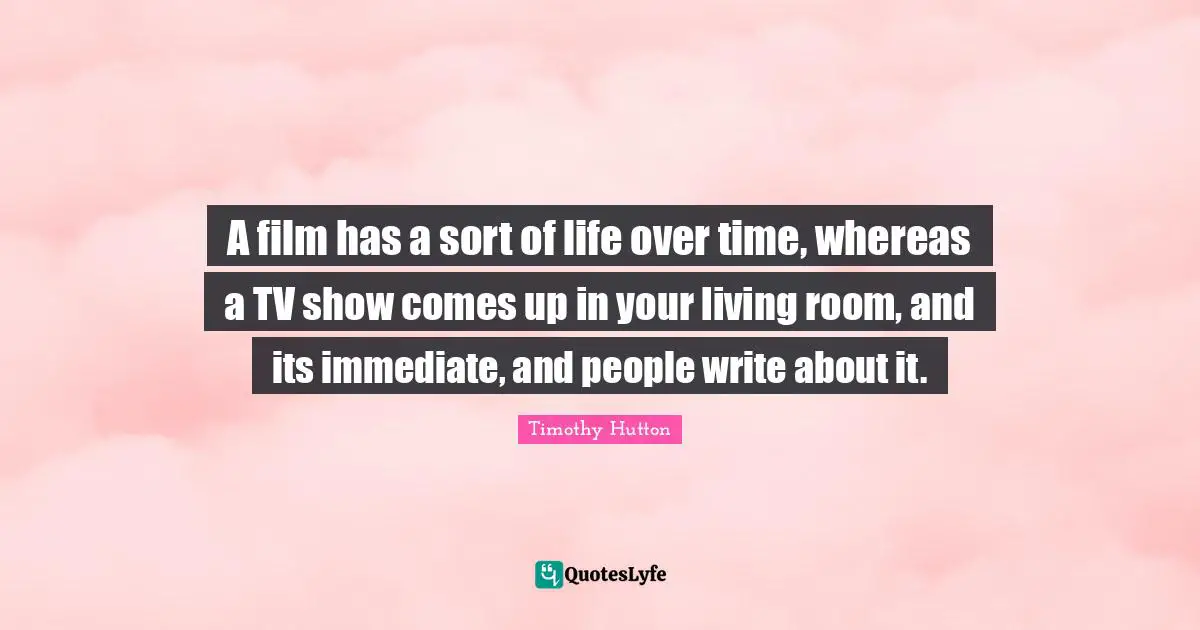 A film has a sort of life over time, whereas a TV show comes up in your living room, and its immediate, and people write about it.