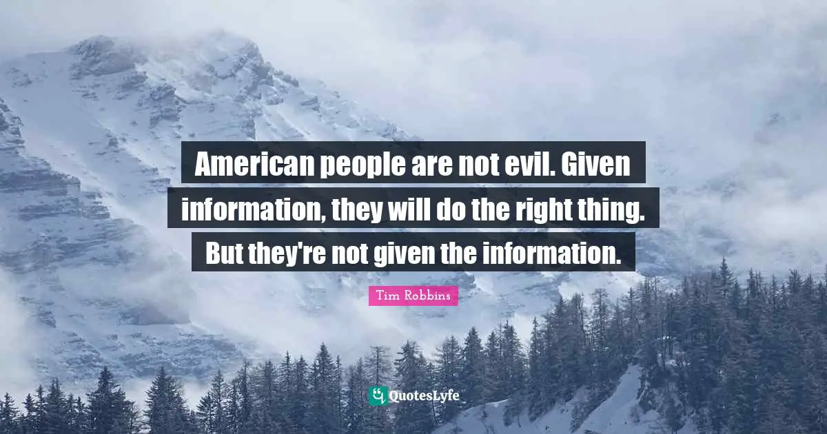 American people are not evil. Given information, they will do the right thing. But they're not given the information.