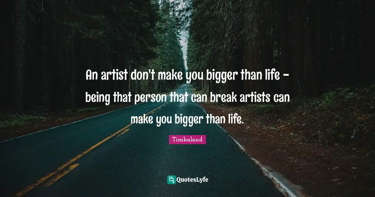 An artist don't make you bigger than life - being that person that can break artists can make you bigger than life.