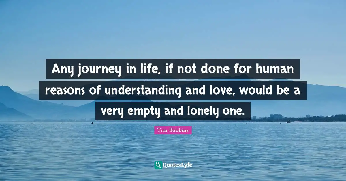 Any journey in life, if not done for human reasons of understanding and love, would be a very empty and lonely one.