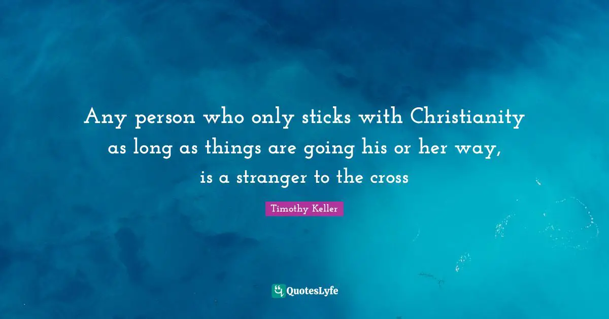 Any person who only sticks with Christianity as long as things are going his or her way, is a stranger to the cross