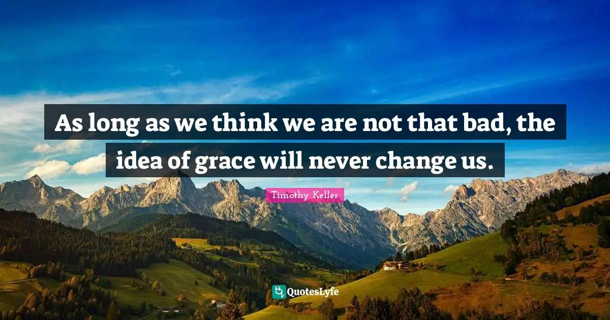Timothy Keller Quotes: "As long as we think we are not that bad, the idea of grace will never change us."
