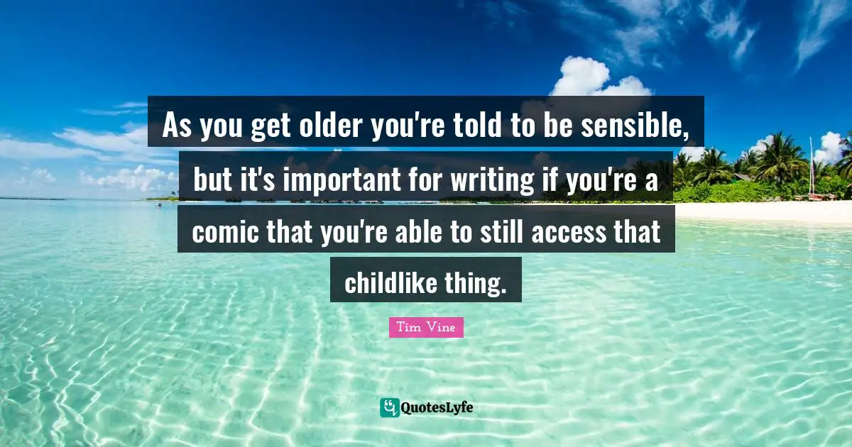 As you get older you're told to be sensible, but it's important for writing if you're a comic that you're able to still access that childlike thing.