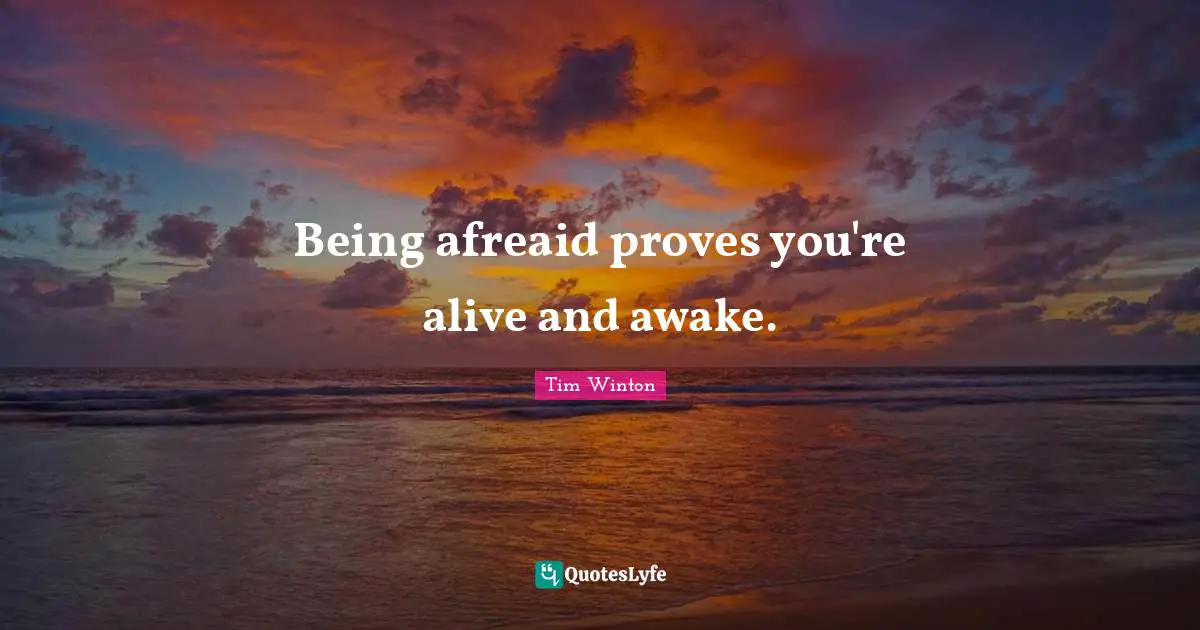 Being afreaid proves you're alive and awake.