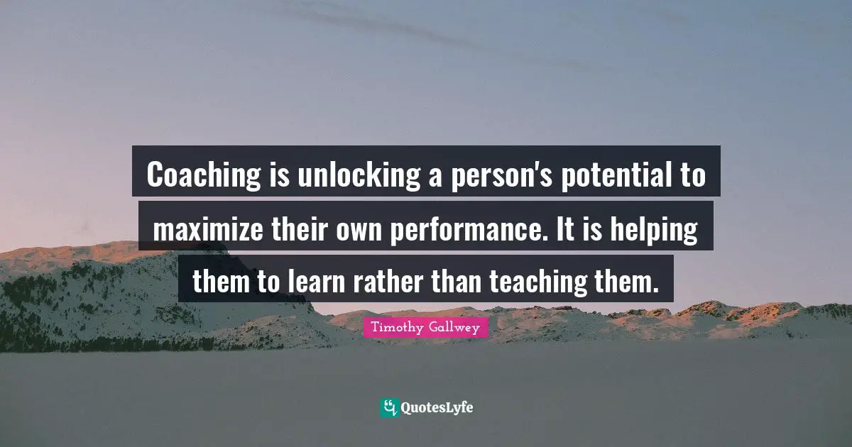 Coaching Quotes: "Coaching is unlocking a person's potential to maximize their own performance. It is helping them to learn rather than teaching them."