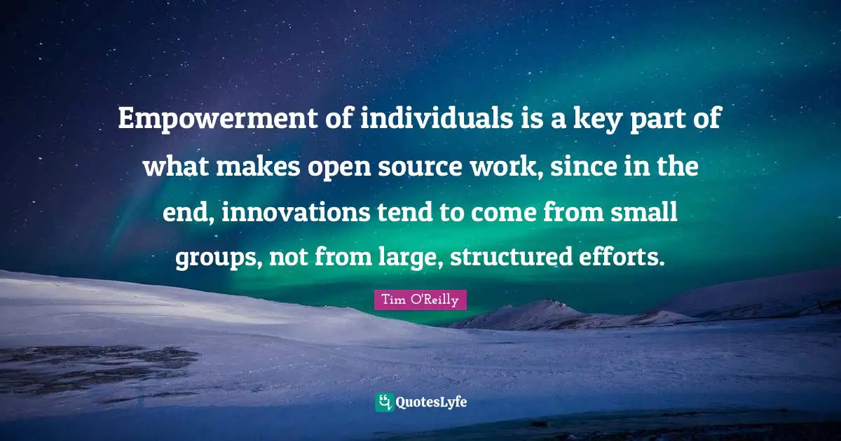 Empowerment of individuals is a key part of what makes open source work, since in the end, innovations tend to come from small groups, not from large, structured efforts.