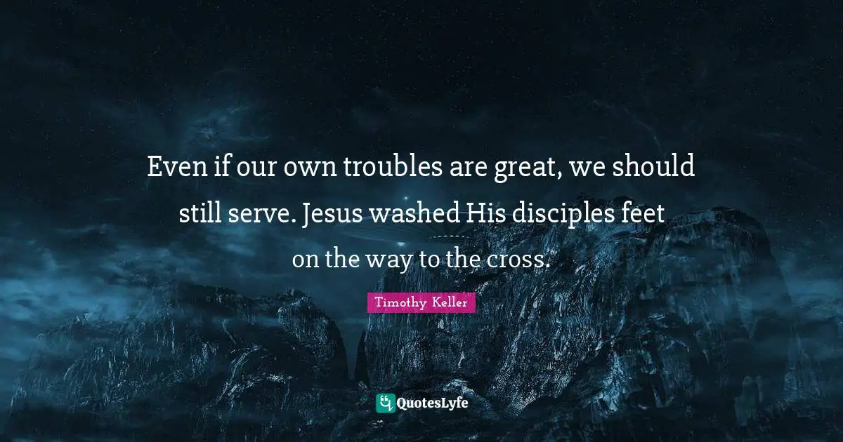 Even if our own troubles are great, we should still serve. Jesus washed His disciples feet on the way to the cross.