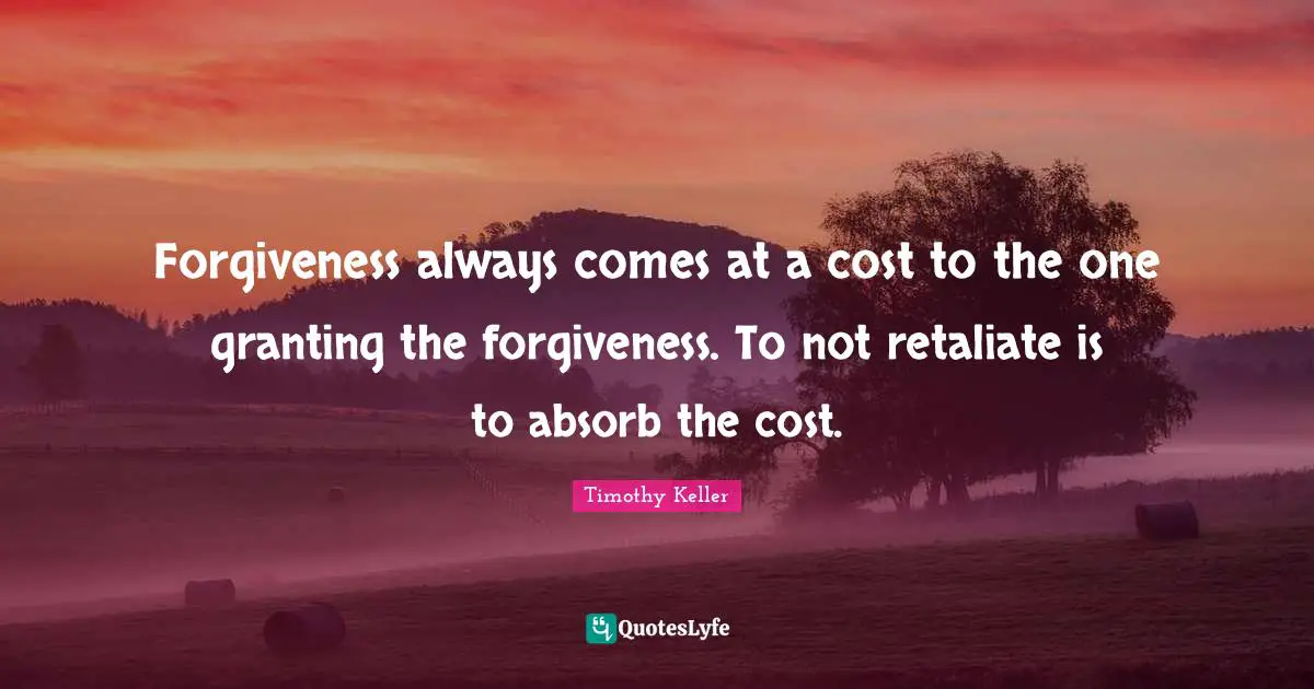 Timothy Keller Quotes: "Forgiveness always comes at a cost to the one granting the forgiveness. To not retaliate is to absorb the cost."