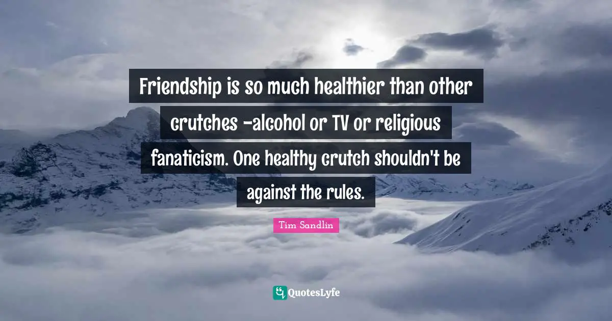 Friendship is so much healthier than other crutches -alcohol or TV or religious fanaticism. One healthy crutch shouldn't be against the rules.