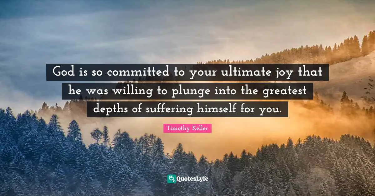 God is so committed to your ultimate joy that he was willing to plunge into the greatest depths of suffering himself for you.