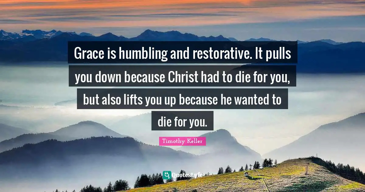 Timothy Keller Quotes: "Grace is humbling and restorative. It pulls you down because Christ had to die for you, but also lifts you up because he wanted to die for you."