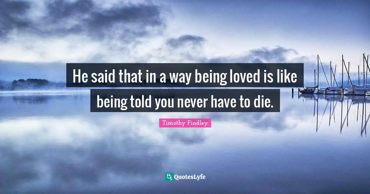 He said that in a way being loved is like being told you never have to die.