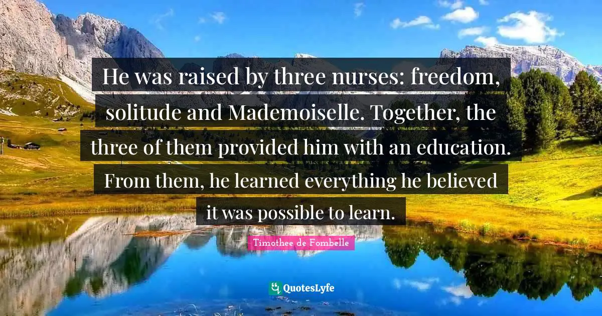 He was raised by three nurses: freedom, solitude and Mademoiselle. Together, the three of them provided him with an education. From them, he learned everything he believed it was possible to learn.
