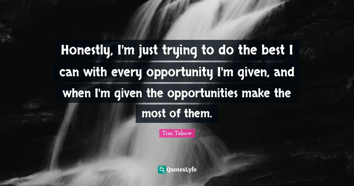 Honestly, I'm just trying to do the best I can with every opportunity I'm given, and when I'm given the opportunities make the most of them.