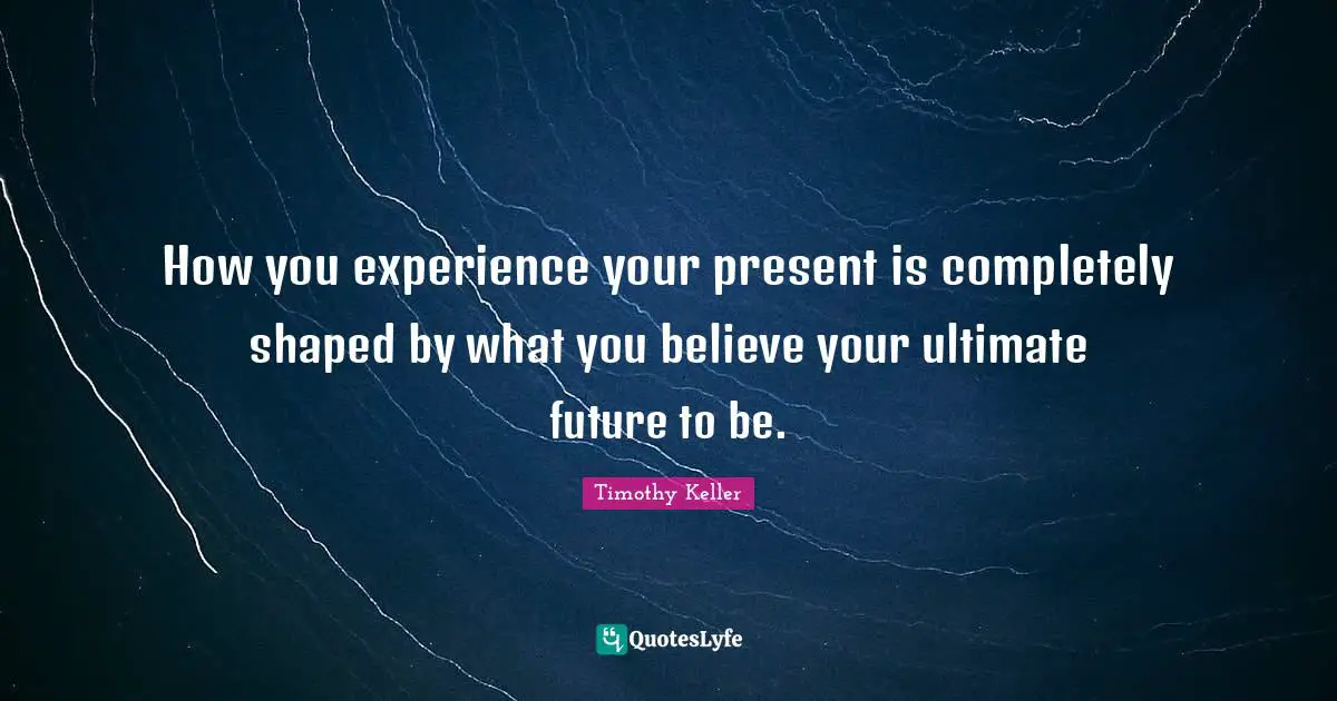 How you experience your present is completely shaped by what you believe your ultimate future to be.