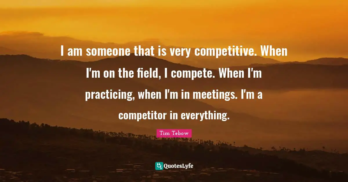 I am someone that is very competitive. When I'm on the field, I compete. When I'm practicing, when I'm in meetings. I'm a competitor in everything.
