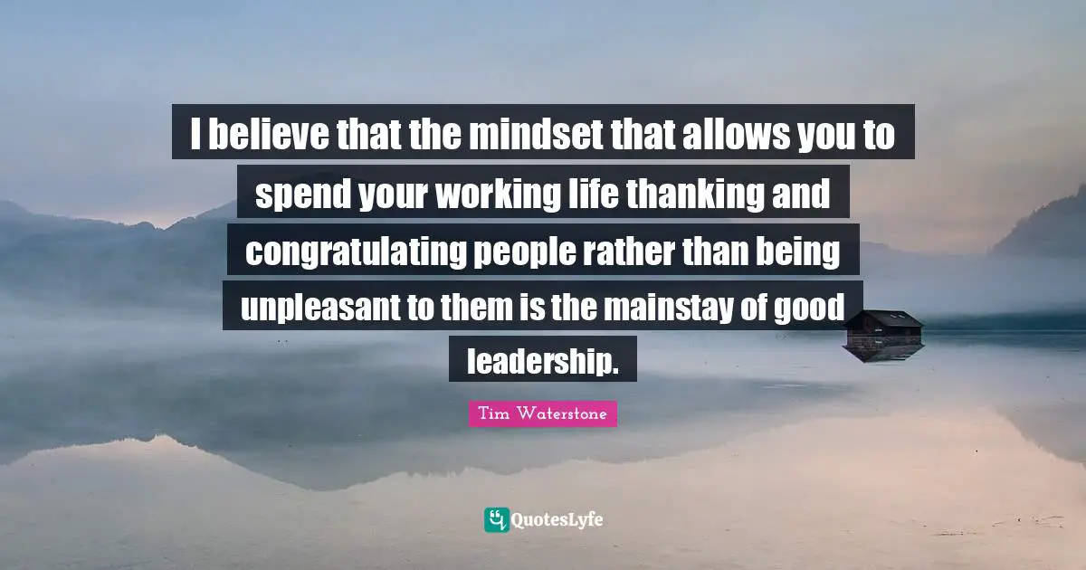 I believe that the mindset that allows you to spend your working life thanking and congratulating people rather than being unpleasant to them is the mainstay of good leadership.