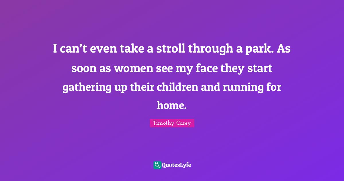 I can’t even take a stroll through a park. As soon as women see my face they start gathering up their children and running for home.