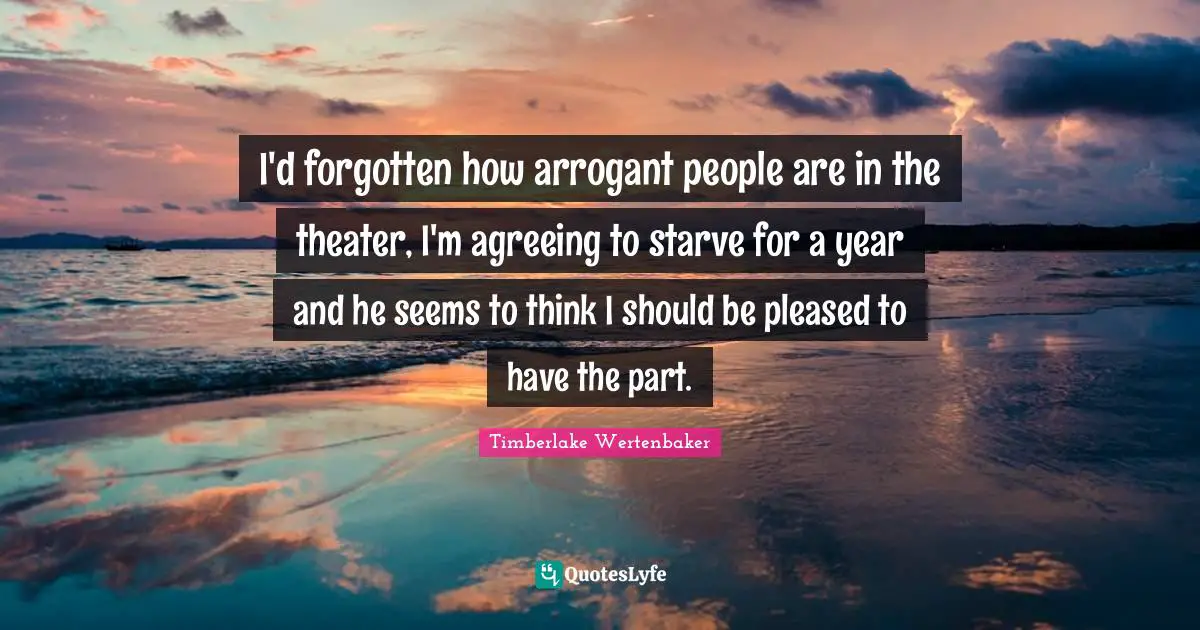 I'd forgotten how arrogant people are in the theater, I'm agreeing to starve for a year and he seems to think I should be pleased to have the part.