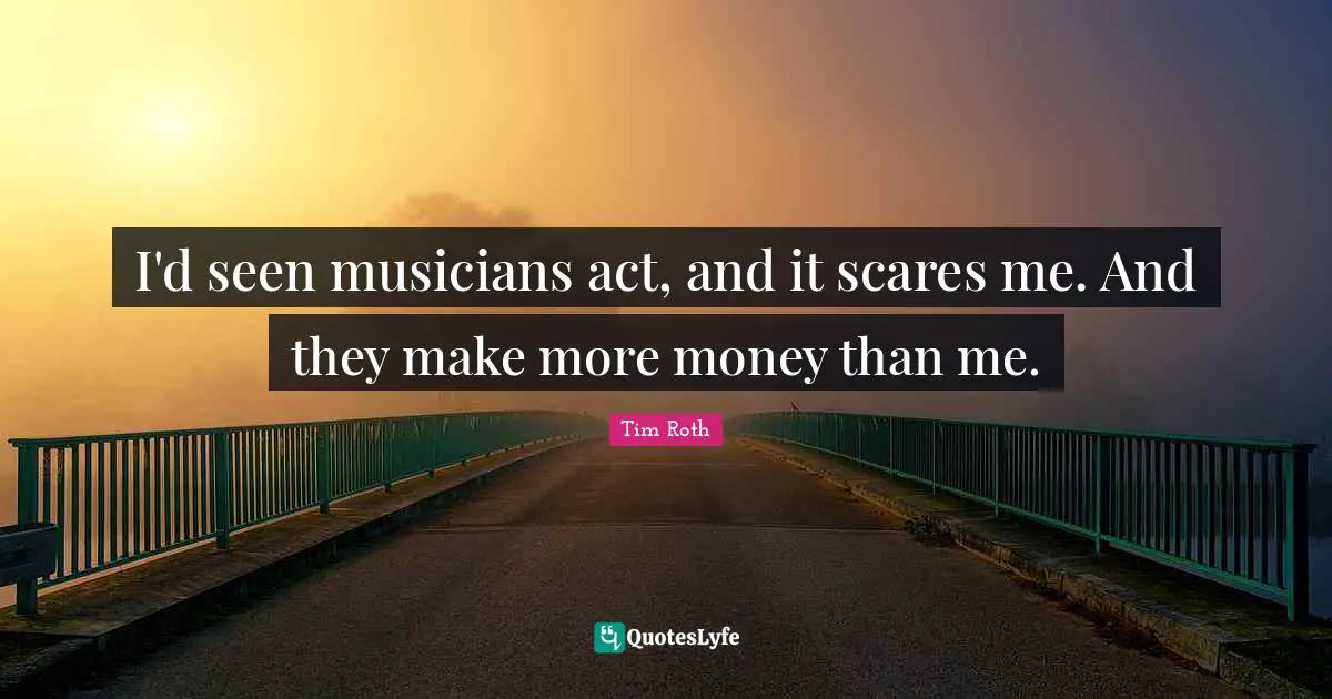 I'd seen musicians act, and it scares me. And they make more money than me.
