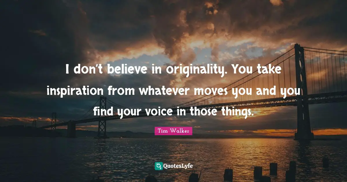 I don’t believe in originality. You take inspiration from whatever moves you and you find your voice in those things.