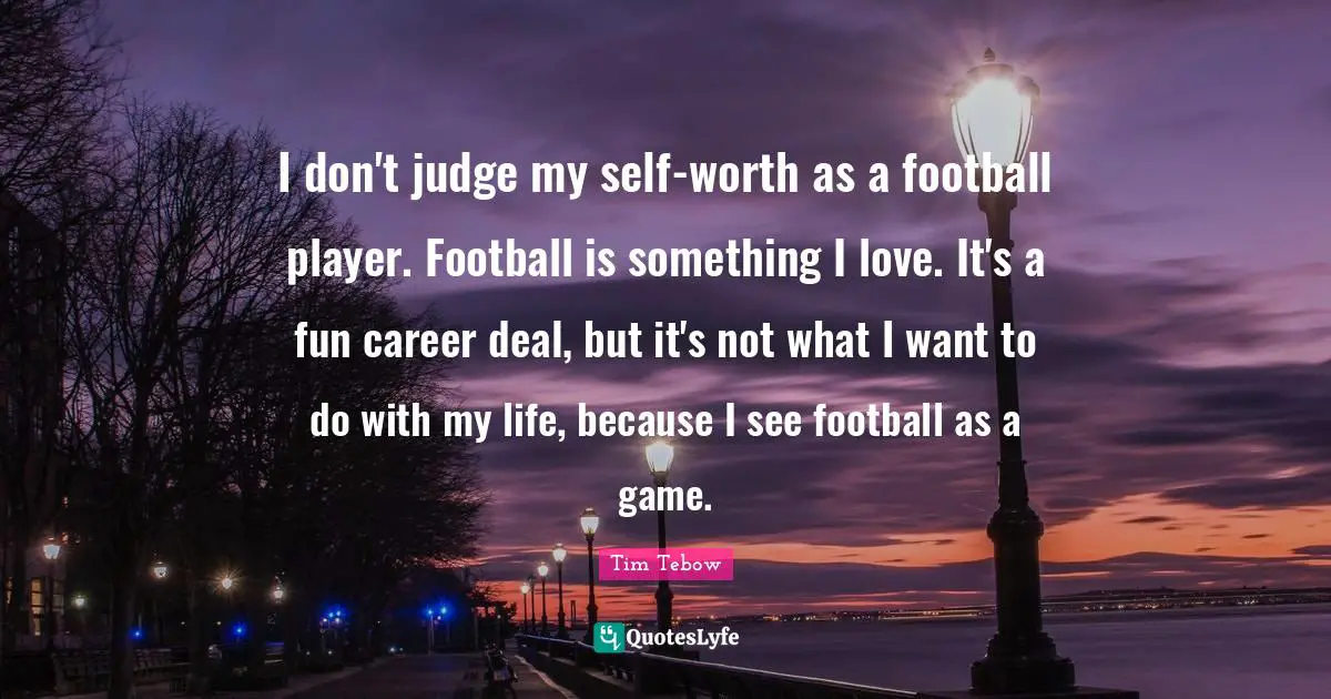 I don't judge my self-worth as a football player. Football is something I love. It's a fun career deal, but it's not what I want to do with my life, because I see football as a game.