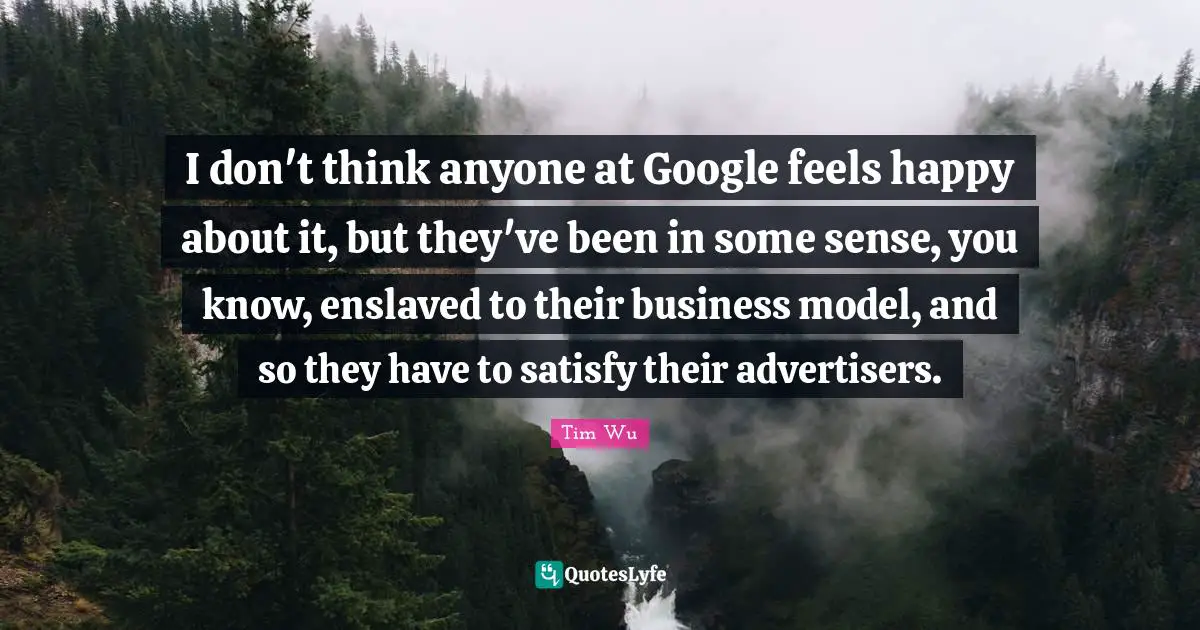 I don't think anyone at Google feels happy about it, but they've been in some sense, you know, enslaved to their business model, and so they have to satisfy their advertisers.