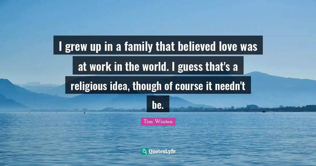 I grew up in a family that believed love was at work in the world. I guess that's a religious idea, though of course it needn't be.