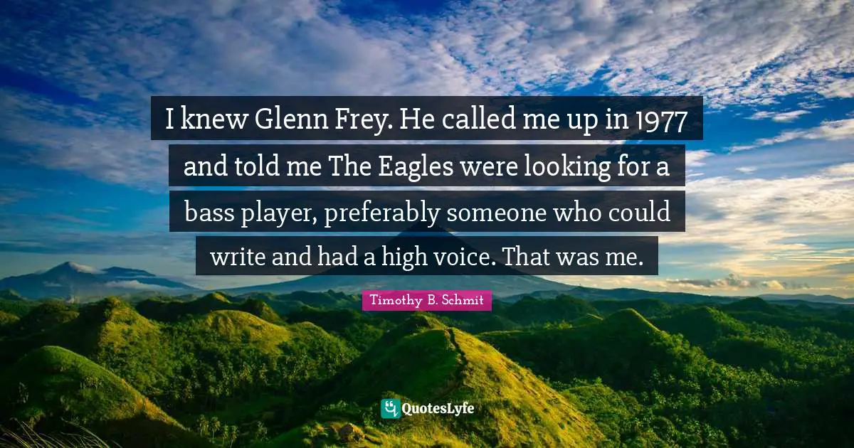 I knew Glenn Frey. He called me up in 1977 and told me The Eagles were looking for a bass player, preferably someone who could write and had a high voice. That was me.