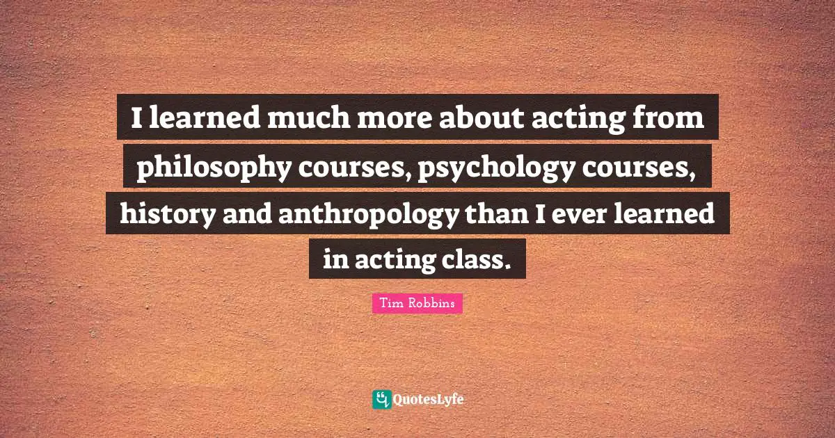 I learned much more about acting from philosophy courses, psychology courses, history and anthropology than I ever learned in acting class.