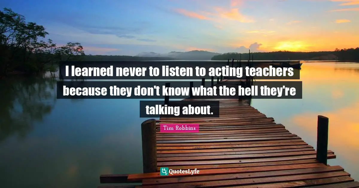 I learned never to listen to acting teachers because they don't know what the hell they're talking about.